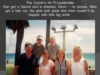 The Coyne’s hit Ft.Lauderdale Dan got a haircut and is dressed, Kevin – no stripes, Mike got a hair cut, the girls look great and mom couldn’t be happier with that big smile  