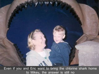 Even if you and Eric want to bring the chlorine shark home to Mikey, the answer is still no 