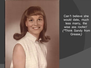 Can’t believe she would date, much less marry, the wise ass roofer!  (*Think Sandy from Grease) 