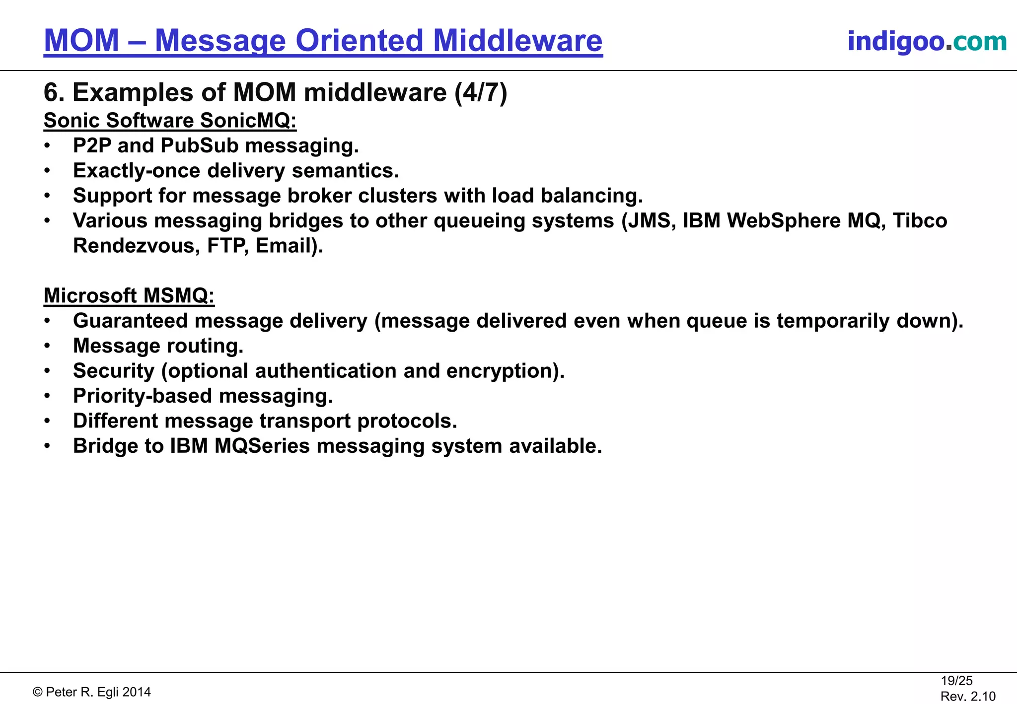 © Peter R. Egli 2015
19/25
Rev. 2.20
MOM – Message Oriented Middleware indigoo.com
6. Examples of MOM middleware (4/7)
Sonic Software SonicMQ:
• P2P and PubSub messaging.
• Exactly-once delivery semantics.
• Support for message broker clusters with load balancing.
• Various messaging bridges to other queueing systems (JMS, IBM WebSphere MQ, Tibco
Rendezvous, FTP, Email).
Microsoft MSMQ:
• Guaranteed message delivery (message delivered even when queue is temporarily down).
• Message routing.
• Security (optional authentication and encryption).
• Priority-based messaging.
• Different message transport protocols.
• Bridge to IBM MQSeries messaging system available.
 