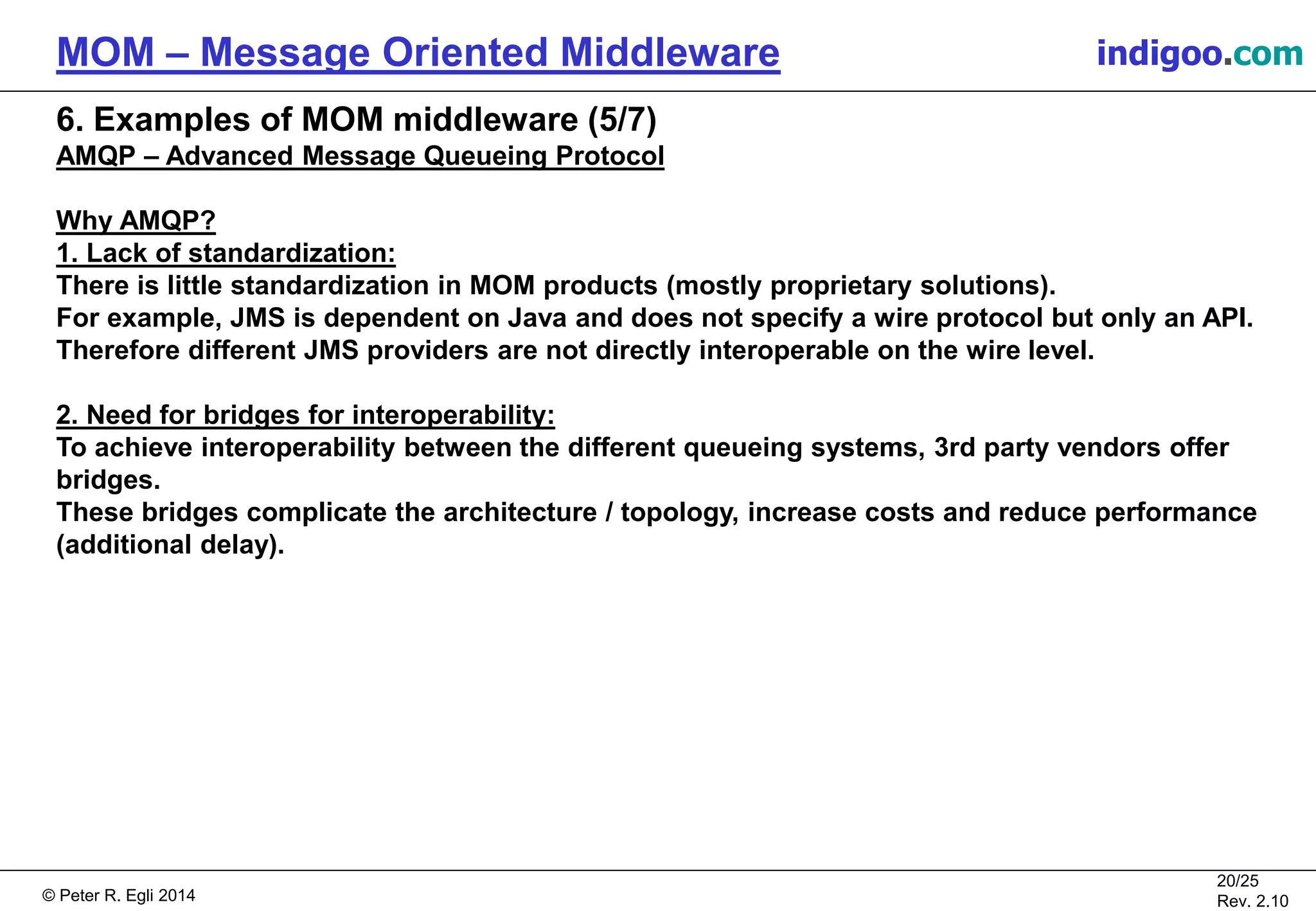 © Peter R. Egli 2015
20/25
Rev. 2.20
MOM – Message Oriented Middleware indigoo.com
6. Examples of MOM middleware (5/7)
AMQP – Advanced Message Queueing Protocol
Why AMQP?
1. Lack of standardization:
There is little standardization in MOM products (mostly proprietary solutions).
For example, JMS is dependent on Java and does not specify a wire protocol but only an API.
Therefore different JMS providers are not directly interoperable on the wire level.
2. Need for bridges for interoperability:
To achieve interoperability between the different queueing systems, 3rd party vendors offer
bridges.
These bridges complicate the architecture / topology, increase costs and reduce performance
(additional delay).
 