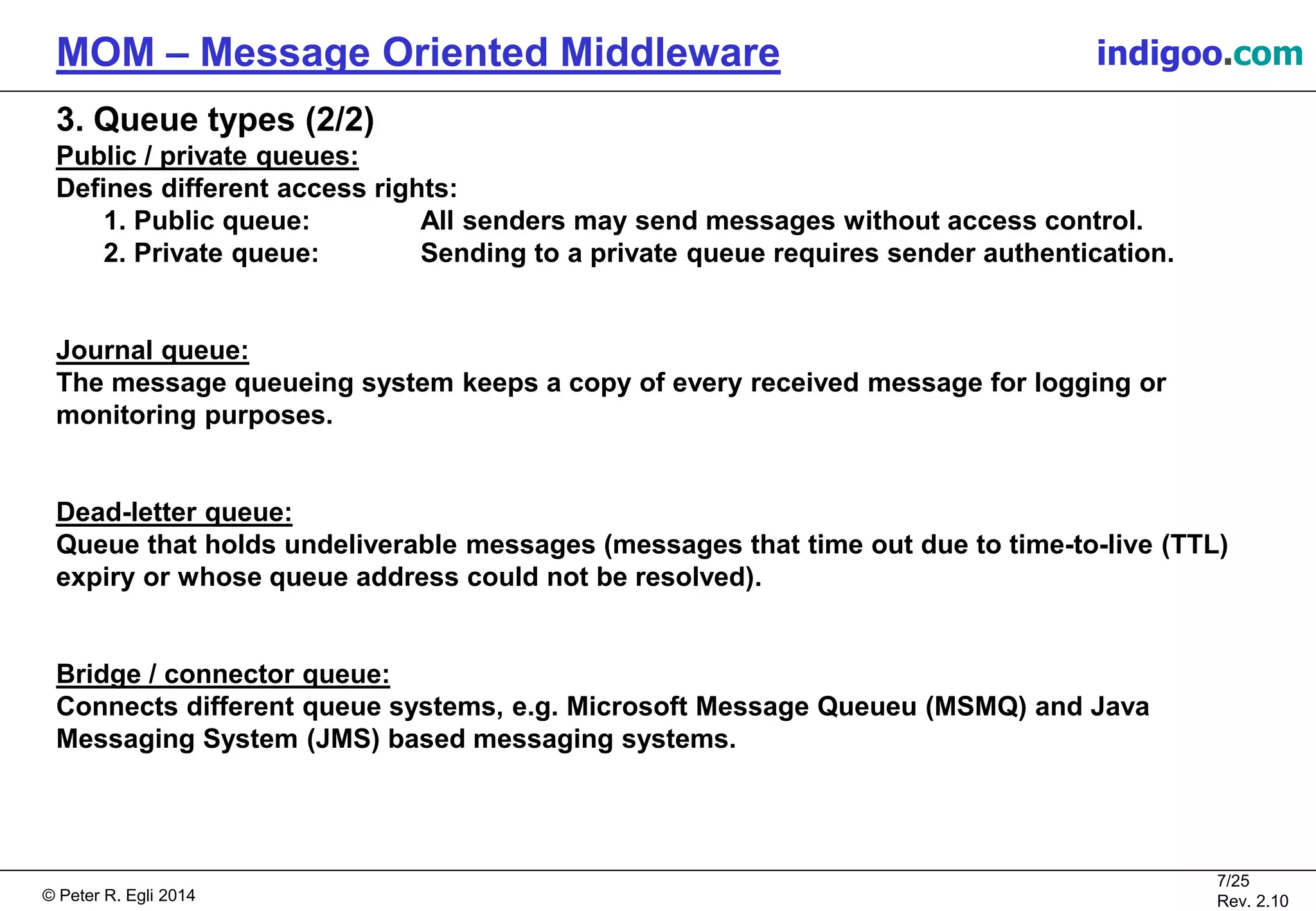 © Peter R. Egli 2015
7/25
Rev. 2.20
MOM – Message Oriented Middleware indigoo.com
3. Queue types (2/2)
Public / private queues:
Defines different access rights:
1. Public queue: All senders may send messages without access control.
2. Private queue: Sending to a private queue requires sender authentication.
Journal queue:
The message queueing system keeps a copy of every received message for logging or
monitoring purposes.
Dead-letter queue:
Queue that holds undeliverable messages (messages that time out due to time-to-live (TTL)
expiry or whose queue address could not be resolved).
Bridge / connector queue:
Connects different queue systems, e.g. Microsoft Message Queue (MSMQ) and Java Messaging
System (JMS) based messaging systems.
 