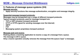 © Peter R. Egli 2015
14/25
Rev. 2.20
MOM – Message Oriented Middleware indigoo.com
5. Features of message queue systems (3/4)
Message security:
• Apply security functions like message authentication, encryption and message integrity.
Supported message transport protocols:
Messages may be transported over a range of different transport protocols.
Typical transport protocols used for message transport are:
• TCP or UDP (simplest transport protocol)
• HTTP or HTTPs (good for sending messages over the Internet)
• SMTP
• FTP
• Messaging system proprietary transport protocol
Message peek and receive:
Peeking allows a receiving application to receive a copy of a message from a queue.
The message is left in queue.
Only a receive operation actually removes the message from the queue ("pop" a message).
 