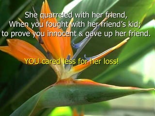 She quarreled with her friend,
  When you fought with her friend’s kid;
to prove you innocent & gave up her friend.


      YOU cared less for her loss!
 