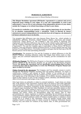 Page 1 of 4
Revised 7/2013
PB RESOLVE AGREEMENT
(Including agreement to Mutual Binding Arbitration)
This Dispute Resolution Agreement (PB Resolve Agreement) is a contract and covers
important issues relating to your rights. It is your sole responsibility to read it and
understand it. You are free to seek assistance from independent advisors of your choice
outside the Company or to refrain from doing so if that is your choice.
El acuerdo de resolución es un contrato y cubre aspectos importantes de tus derechos.
Es tu absoluta responsabilidad leerlo y entenderlo. Tienes la libertad de buscar
asistencia de asesores independientes de tu elección fuera de la Empresa o de abstenerte
de buscar asistencia si esa es tu elección.
You recognize that differences may arise between Pitney Bowes Inc., which includes its
subsidiaries, affiliates, divisions, related business entities, successors and assigns
(collectively "Pitney Bowes" or "the Company"), and You during or following your
employment, and that those differences may or may not be related to your employment. You
and the Company understand and agree that by entering into this PB Resolve Agreement
("Agreement"), You and the Company agree to participate in Pitney Bowes' PB Resolve
Program, a four-step alternative dispute resolution process, to resolve disputes that may arise
between You and Pitney Bowes. You further recognize and agree that the final step of the PB
Resolve process will be final and binding arbitration.
Consideration: The promises by You and the Company to submit differences to the PB
Resolve Program, including arbitration, rather than litigate them before courts or other
bodies, and your continued employment by the Company, provide consideration for each
other.
PB Resolve Program: The PB Resolve Program is a four-step alternative dispute resolution
process. Details of the PB Resolve Program are set forth in the PB Resolve Program
Manual. By signing this Agreement You are specifically acknowledging that You have
reviewed or have had an opportunity to review the PB Resolve Program Manual and
agree to abide by its terms.
Claims Covered by the Agreement: The Company and You mutually consent to resolve
through the PB Resolve Program, including final and binding arbitration, all claims or
controversies ("claims"), past, present or future, whether or not arising out of your
employment (or its termination), that the Company may have against You or that You may
have against any of the following (1) the Company, (2) its officers, directors, employees or
agents in their capacity as such, (3) the Company's parent, subsidiary and affiliated entities,
and/or (4) all successors and assigns of any of them.
Only legal claims are arbitrable or subject to external mediation. Legal claims are claims
that, in the absence of this Agreement, would be able to be heard in court under applicable
state and federal law. The claims covered by this Agreement include, but are not limited to:
claims related to termination, resignation, layoffs, constructive discharge, misclassification
or unpaid wages (including Fair Labor Standards Act and state equivalent claims) or other
compensation due; claims relating to leaves of absence (including Family Medical Leave
Act or state equivalent claims); claims for breach of any contract or covenant (express or
implied); tort claims; claims for discrimination under any federal, state or other
governmental law, statute, regulation or ordinance (including, but not limited to, race, sex,
sexual orientation, religion, national origin, age, marital status, physical or mental disability
or handicap, or medical condition); claims of violation of public policy or retaliation; claims
arising out of or related to this Agreement, claims for benefits (except claims under
employee benefit or pension plans or claims covered by Employee Retirement Income
Security Act); and claims for violation of any federal, state, or other governmental law,
 