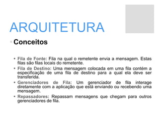 ARQUITETURA
Conceitos
 Fila de Fonte: Fila na qual o remetente envia a mensagem. Estas
filas são filas locais do remetente.
 Fila de Destino: Uma mensagem colocada em uma fila contém a
especificação de uma fila de destino para a qual ela deve ser
transferida.
 Gerenciadores de Fila: Um gerenciador de fila interage
diretamente com a aplicação que está enviando ou recebendo uma
mensagem.
 Repassadores: Repassam mensagens que chegam para outros
gerenciadores de fila.
 