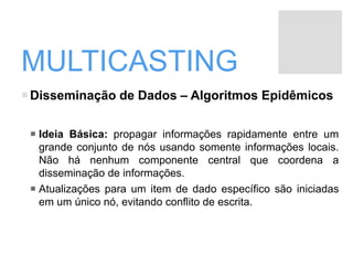 MULTICASTING
Disseminação de Dados – Algoritmos Epidêmicos
 Ideia Básica: propagar informações rapidamente entre um
grande conjunto de nós usando somente informações locais.
Não há nenhum componente central que coordena a
disseminação de informações.
 Atualizações para um item de dado específico são iniciadas
em um único nó, evitando conflito de escrita.
 