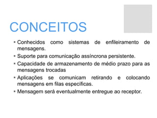 CONCEITOS
 Conhecidos como sistemas de enfileiramento de
mensagens.
 Suporte para comunicação assíncrona persistente.
 Capacidade de armazenamento de médio prazo para as
mensagens trocadas
 Aplicações se comunicam retirando e colocando
mensagens em filas específicas.
 Mensagem será eventualmente entregue ao receptor.
 