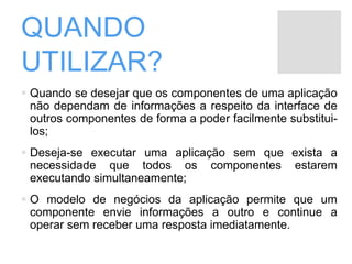 QUANDO
UTILIZAR?
 Quando se desejar que os componentes de uma aplicação
não dependam de informações a respeito da interface de
outros componentes de forma a poder facilmente substitui-
los;
 Deseja-se executar uma aplicação sem que exista a
necessidade que todos os componentes estarem
executando simultaneamente;
 O modelo de negócios da aplicação permite que um
componente envie informações a outro e continue a
operar sem receber uma resposta imediatamente.
 