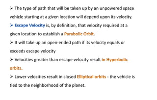  The type of path that will be taken up by an unpowered space
vehicle starting at a given location will depend upon its velocity.
is, by definition, that velocity required at a
given location to establish a
 It will take up an open-ended path if its velocity equals or
exceeds escape velocity
 Velocities greater than escape velocity result
 Lower velocities result in closed - the vehicle is
tied to the neighborhood of the planet.
 