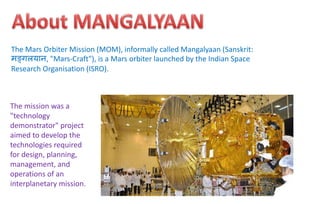The Mars Orbiter Mission (MOM), informally called Mangalyaan (Sanskrit:
मङ्गलयान, "Mars-Craft"), is a Mars orbiter launched by the Indian Space
Research Organisation (ISRO).
The mission was a
"technology
demonstrator" project
aimed to develop the
technologies required
for design, planning,
management, and
operations of an
interplanetary mission.
 