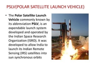 PSLV(POLAR SATELLITE LAUNCH VEHICLE)
• The Polar Satellite Launch
Vehicle commonly known by
its abbreviation PSLV, is an
expendable launch system
developed and operated by
the Indian Space Research
Organization (ISRO). It was
developed to allow India to
launch its Indian Remote
Sensing (IRS) satellites into
sun synchronous orbits
 