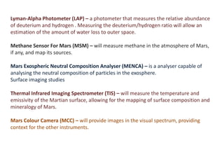 Lyman-Alpha Photometer (LAP) – a photometer that measures the relative abundance
of deuterium and hydrogen . Measuring the deuterium/hydrogen ratio will allow an
estimation of the amount of water loss to outer space.
Methane Sensor For Mars (MSM) – will measure methane in the atmosphere of Mars,
if any, and map its sources.
Mars Exospheric Neutral Composition Analyser (MENCA) – is a analyser capable of
analysing the neutral composition of particles in the exosphere.
Surface imaging studies
Thermal Infrared Imaging Spectrometer (TIS) – will measure the temperature and
emissivity of the Martian surface, allowing for the mapping of surface composition and
mineralogy of Mars.
Mars Colour Camera (MCC) – will provide images in the visual spectrum, providing
context for the other instruments.
 