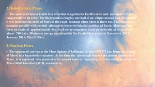 2.Helio Centric Phase
• The spacecraft leaves Earth in a direction tangential to Earth’s orbit and encounters Mars
tangentially to its orbit. The flight path is roughly one half of an ellipse around sun. Eventually
it will intersect the orbit of Mars at the exact moment when Mars is there too. This trajectory
becomes possible with certain allowances when the relative position of Earth, Mars and Sun
form an angle of approximately 44o. Such an arrangement recur periodically at intervals of
about 780 days. Minimum energy opportunities for Earth-Mars occur in November 2013,
January 2016, May2018 etc.
3.Martian Phase
• The spacecraft arrives at the Mars Sphere of Influence (around 573473 km from the surface
of Mars) in a hyperbolic trajectory. At the time the spacecraft reaches the closest approach to
Mars , it is captured into planned orbit around mars by imparting ∆V retro which is called the
Mars Orbit Insertion (MOI) manoeuvre.
 