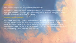 Communication:
• Two 230 W TWTAs and two coherent transponders.
• The antenna array consists of a low-gain antenna, a medium-gain antenna and a
high-gain antenna. The High- gain antenna system is based on a single 2.2-metre
reflector illuminated by a feed at S-band.
• Telemetry and Command:
• The ISRO Telemetry, Tracking and Command Network performed navigation and
tracking operations for the launch with ground stations at Sriharikota, Port
Blair, Brunei and Biak in Indonesia, and after the spacecraft's apogee became
more than 100,000 km, an 18 m (59 ft) and a 32 m (105 ft) diameter antenna of
the Indian Deep Space Network were utilised.
 