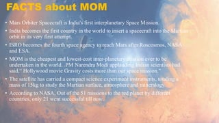 FACTS about MOM
• Mars Orbiter Spacecraft is India's first interplanetary Space Mission.
• India becomes the first country in the world to insert a spacecraft into the Martian
orbit in its very first attempt.
• ISRO becomes the fourth space agency to reach Mars after Roscosmos, NASA
and ESA.
• MOM is the cheapest and lowest-cost inter-planetary mission ever to be
undertaken in the world. PM Narendra Modi applauding Indian scientists had
said,“ Hollywood movie Gravity costs more than our space mission."
• The satellite has carried a compact science experiment instruments, totaling a
mass of 15kg to study the Martian surface, atmosphere and mineralogy.
• According to NASA, Out of the 51 missions to the red planet by different
countries, only 21 went successful till now.
 