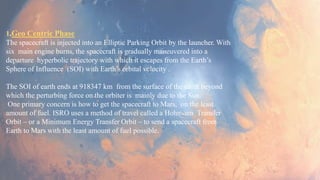 1.Geo Centric Phase
The spacecraft is injected into an Elliptic Parking Orbit by the launcher. With
six main engine burns, the spacecraft is gradually maneuvered into a
departure hyperbolic trajectory with which it escapes from the Earth’s
Sphere of Influence (SOI) with Earth’s orbital velocity .
The SOI of earth ends at 918347 km from the surface of the earth beyond
which the perturbing force on the orbiter is mainly due to the Sun.
One primary concern is how to get the spacecraft to Mars, on the least
amount of fuel. ISRO uses a method of travel called a Hohmann Transfer
Orbit – or a Minimum Energy Transfer Orbit – to send a spacecraft from
Earth to Mars with the least amount of fuel possible.
 