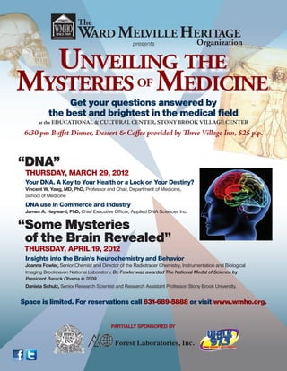 The
                         WARD MELVILLE HERITAGE
                                        Organization
                                                   presents


  UNVEILING THE
MYSTERIES MEDICINE                                   OF
                Get your questions answered by
           the best and brightest in the medical ﬁeld
       at the EDUCATIONAL & CULTURAL CENTER, STONY BROOK VILLAGE CENTER

 6:30 pm Buﬀet Dinner, Dessert & Coﬀee provided by Three Village Inn, $25 p.p.


“DNA”
 THURSDAY, MARCH 29, 2012
 Your DNA. A Key to Your Health or a Lock on Your Destiny?
 Vincent W. Yang, MD, PhD, Professor and Chair, Department of Medicine,
 School of Medicine
 DNA use in Commerce and Industry
 James A. Hayward, PhD, Chief Executive Ofﬁcer, Applied DNA Sciences Inc.


“Some Mysteries
 of the Brain Revealed”
 THURSDAY, APRIL 19, 2012
 Insights into the Brain’s Neurochemistry and Behavior
 Joanna Fowler, Senior Chemist and Director of the Radiotracer Chemistry, Instrumentation and Biological
 Imaging Brookhaven National Laboratory. Dr. Fowler was awarded The National Medal of Science by
 President Barack Obama in 2009.
 Daniela Schulz, Senior Research Scientist and Research Assistant Professor, Stony Brook University.


Space is limited. For reservations call 631-689-5888 or visit www.wmho.org.




                                          Forest Laboratories, Inc.
 