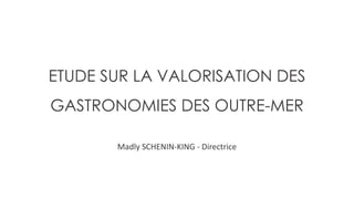 ETUDE SUR LA VALORISATION DES
GASTRONOMIES DES OUTRE-MER
Madly SCHENIN-KING - Directrice
 