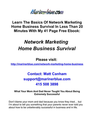 Learn The Basics Of Network Marketing
  Home Business Survival In Less Than 20
   Minutes With My 41 Page Free Ebook:


          Network Marketing
        Home Business Survival

                         Please visit:
 http://marinerblue.com/network-marketing-home-business


               Contact: Matt Canham
             support@marinerblue.com
                   415 508 3898
     What Your Mom And Dad Never Taught You About Being
                    Extremely Successful


Don’t blame your mom and dad because you know they tried… but
I’m about to tell you something that your parents never ever told you
about how to be unbelievably successful in business and in life.
 