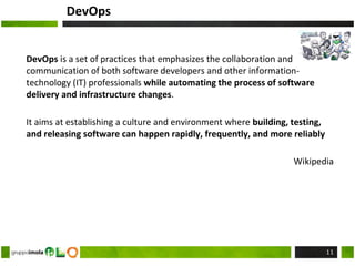 DevOps
DevOps is a set of practices that emphasizes the collaboration and
communication of both software developers and other information-
technology (IT) professionals while automating the process of software
delivery and infrastructure changes.
It aims at establishing a culture and environment where building, testing,
and releasing software can happen rapidly, frequently, and more reliably
Wikipedia
11
 