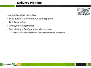 Delivery Pipeline
Una pipeline deve prevedere
▪ Build automation e Continuous Integration
▪ Test Automation
▪ Deployment Automation
▪ Provisioning e Configuration Management
▪ Per la creazione automatica di ambienti fedeli e ripetibili
12
 