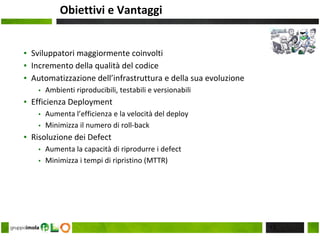 Obiettivi e Vantaggi
▪ Sviluppatori maggiormente coinvolti
▪ Incremento della qualità del codice
▪ Automatizzazione dell’infrastruttura e della sua evoluzione
▪ Ambienti riproducibili, testabili e versionabili
▪ Efficienza Deployment
▪ Aumenta l’efficienza e la velocità del deploy
▪ Minimizza il numero di roll-back
▪ Risoluzione dei Defect
▪ Aumenta la capacità di riprodurre i defect
▪ Minimizza i tempi di ripristino (MTTR)
13
 