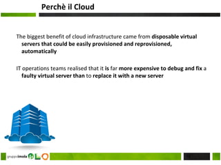 Perchè il Cloud
The biggest benefit of cloud infrastructure came from disposable virtual
servers that could be easily provisioned and reprovisioned,
automatically
IT operations teams realised that it is far more expensive to debug and fix a
faulty virtual server than to replace it with a new server
16
 
