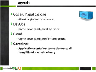 Agenda
› Cos’è un’applicazione
▪ Attori in gioco e percezione
› DevOps
▪ Come deve cambiare il delivery
› Cloud
▪ Come deve cambiare l’infrastruttura
› Container
▪ Application container come elemento di
semplificazione del delivery
18
 