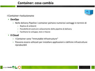 Container: cosa cambia
I Container rivoluzionano
▪ DevOps
▪ Nelle delivery Pipeline i container portano numerosi vantaggi in termini di
▪ Replica di ambienti
▪ Possibilità di costruire velocemente delle pipeline di delivery
▪ Facilitano lo sviluppo, test e rilascio
▪ Il Cloud
▪ I Container sono “Immutable Infrastructure”
▪ Possono essere utilizzati per installare applicazioni e definire infrastrutture
riproducibili
22
 
