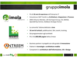 ▪ Più di 20 anni di esperienza nell’Enterprise IT
▪ Consulenza e Skill Transfer su Architetture, Integrazione e Processo
▪ OMG Influence Member, JSR 312 Expert Group, CSI, WWISA,
OpenESB Key Partner, NetBeans Strategic Partner
▪ La comunita’ italiana dedicata a Java
▪ 10 anni di articoli, pubblicazioni, libri, eventi, training
▪ Dai programmatori agli architetti
▪ Piu’ di 1.000.000 pagine lette al mese
▪ Business partner in progetti con alto grado di innovazione
▪ Padroni in tecnologie e architetture mobile
▪ Competenti in architetture dell‘informazione, UX e Design
26
 