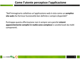 Come l’utente percepisce l’applicazione
“Nell’immaginario collettivo un’applicazione web è vista come un semplice
sito web che fornisce funzionalità ben definite e sempre disponibili”
Purtroppo questa affermazione non è sempre vera perché sistemi
apparentemente semplici in realtà sono complessi e caratterizzati da molti
componenti.
4
 