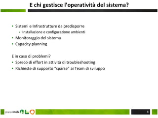 E chi gestisce l’operatività del sistema?
▪ Sistemi e Infrastrutture da predisporre
▪ Installazione e configurazione ambienti
▪ Monitoraggio del sistema
▪ Capacity planning
E in caso di problemi?
▪ Spreco di effort in attività di troubleshooting
▪ Richieste di supporto “sparse” ai Team di sviluppo
8
 
