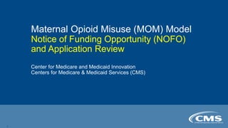 Maternal Opioid Misuse (MOM) Model
Notice of Funding Opportunity (NOFO)
and Application Review
Center for Medicare and Medicaid Innovation
Centers for Medicare & Medicaid Services (CMS)
1
 