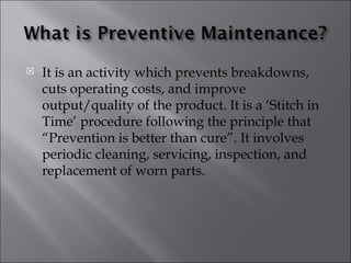    It is an activity which prevents breakdowns,
    cuts operating costs, and improve
    output/quality of the product. It is a ‘Stitch in
    Time’ procedure following the principle that
    “Prevention is better than cure”. It involves
    periodic cleaning, servicing, inspection, and
    replacement of worn parts.
 