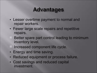 • Lesser overtime payment to normal and
  repair workers.
• Fewer large scale repairs and repetitive
  repairs.
 Better spare part control leading to minimum
  inventory level.
 Increased component life cycle.

• Energy and time saving.
• Reduced equipment or process failure.
• Cost savings and reduced capital
  investment.
 