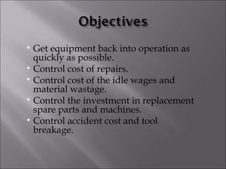 • Get equipment back into operation as
  quickly as possible.
• Control cost of repairs.
• Control cost of the idle wages and
  material wastage.
• Control the investment in replacement
  spare parts and machines.
• Control accident cost and tool
  breakage.
 