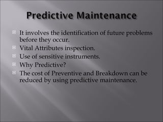    It involves the identification of future problems
    before they occur.
   Vital Attributes inspection.
   Use of sensitive instruments.
   Why Predictive?
   The cost of Preventive and Breakdown can be
    reduced by using predictive maintenance.
 