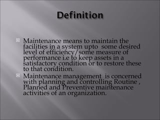    Maintenance means to maintain the
    facilities in a system upto some desired
    level of efficiency/some measure of
    performance i.e to keep assets in a
    satisfactory condition or to restore these
    to that condition.
   Maintenance management is concerned
    with planning and controlling Routine ,
    Planned and Preventive maintenance
    activities of an organization.
 