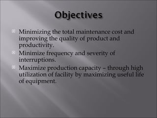    Minimizing the total maintenance cost and
    improving the quality of product and
    productivity.
   Minimize frequency and severity of
    interruptions.
   Maximize production capacity – through high
    utilization of facility by maximizing useful life
    of equipment.
 
