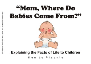 PDF Created with deskPDF PDF Writer - Trial :: http://www.docudesk.com




                                                                                      Mom, Where Do Babies Come From? By Ken du Pisanie
                                                                         www.creativeragamuffins.blogspot.com               E-Mail: ken@reallife.co.za
 