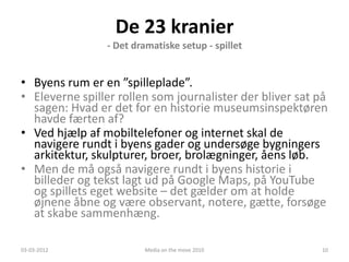 De 23 kranier
                - Det dramatiske setup - spillet


• Byens rum er en ”spilleplade”.
• Eleverne spiller rollen som journalister der bliver sat på
  sagen: Hvad er det for en historie museumsinspektøren
  havde færten af?
• Ved hjælp af mobiltelefoner og internet skal de
  navigere rundt i byens gader og undersøge bygningers
  arkitektur, skulpturer, broer, brolægninger, åens løb.
• Men de må også navigere rundt i byens historie i
  billeder og tekst lagt ud på Google Maps, på YouTube
  og spillets eget website – det gælder om at holde
  øjnene åbne og være observant, notere, gætte, forsøge
  at skabe sammenhæng.

03-03-2012              Media on the move 2010            10
 