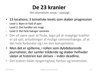 De 23 kranier
                 - Det dramatiske setup – sporjagt

• 23 locations, 3 tematiske levels som skaber progression
- Level 1: Byen er fuld af spor
- Level 2: Det handler om magt
- Level 3: Det hele hænger sammen
• Der vil være spor at finde, tegn på at mægtige kræfter
  er på spil, antydninger af mulige sammenhænge, af at
  det hele forbinder sig i en stor konspiration.
• Men det er spillerne, i rollen som dybdeborende
  journalister, der samler trådende og skaber helheder
  sådan at historien kan skrives – inden deadline.
• Det kræver både nysgerrighed, fantasi og kreativitet.

03-03-2012                Media on the move 2010           11
 