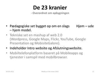 De 23 kranier
               - Overordnet om opbygningen



• Pædagogiske set bygget op om en slags      Hjem – ude
  – hjem model.
• Tekniske set en mashup af web 2.0
  (Wordpress, Google Maps, Flickr, YouTube, Google
  Presentation og MobisiteGalore).
• Indeholder Intro website og Afslutningswebsite.
• Mobiltelefonplatform baseret på Mobileapps og
  tjenester i samspil med mobilbrowser.


03-03-2012            Media on the move 2010          12
 