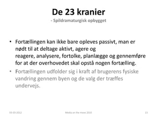 De 23 kranier
                - Spildramaturgisk opbygget



• Fortællingen kan ikke bare opleves passivt, man er
  nødt til at deltage aktivt, agere og
  reagere, analysere, fortolke, planlægge og gennemføre
  for at der overhovedet skal opstå nogen fortælling.
• Fortællingen udfolder sig i kraft af brugerens fysiske
  vandring gennem byen og de valg der træffes
  undervejs.



03-03-2012             Media on the move 2010          13
 