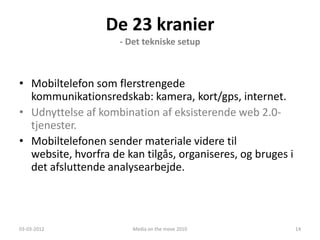De 23 kranier
                     - Det tekniske setup



• Mobiltelefon som flerstrengede
  kommunikationsredskab: kamera, kort/gps, internet.
• Udnyttelse af kombination af eksisterende web 2.0-
  tjenester.
• Mobiltelefonen sender materiale videre til
  website, hvorfra de kan tilgås, organiseres, og bruges i
  det afsluttende analysearbejde.




03-03-2012              Media on the move 2010               14
 