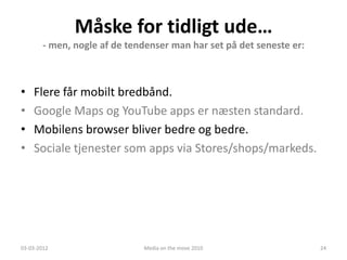 Måske for tidligt ude…
        - men, nogle af de tendenser man har set på det seneste er:



•   Flere får mobilt bredbånd.
•   Google Maps og YouTube apps er næsten standard.
•   Mobilens browser bliver bedre og bedre.
•   Sociale tjenester som apps via Stores/shops/markeds.




03-03-2012                    Media on the move 2010                  24
 