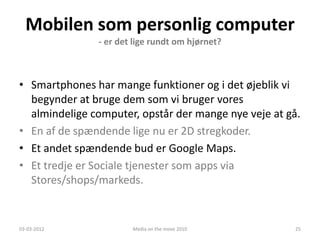 Mobilen som personlig computer
               - er det lige rundt om hjørnet?



• Smartphones har mange funktioner og i det øjeblik vi
  begynder at bruge dem som vi bruger vores
  almindelige computer, opstår der mange nye veje at gå.
• En af de spændende lige nu er 2D stregkoder.
• Et andet spændende bud er Google Maps.
• Et tredje er Sociale tjenester som apps via
  Stores/shops/markeds.


03-03-2012             Media on the move 2010          25
 