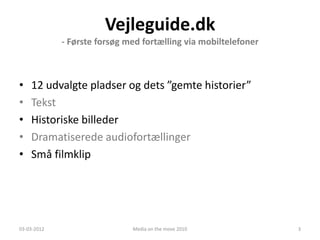 Vejleguide.dk
             - Første forsøg med fortælling via mobiltelefoner



•   12 udvalgte pladser og dets ”gemte historier”
•   Tekst
•   Historiske billeder
•   Dramatiserede audiofortællinger
•   Små filmklip




03-03-2012                    Media on the move 2010             3
 
