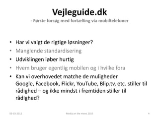 Vejleguide.dk
             - Første forsøg med fortælling via mobiltelefoner



•   Har vi valgt de rigtige løsninger?
•   Manglende standardisering
•   Udviklingen løber hurtig
•   Hvem bruger egentlig mobilen og i hvilke fora
•   Kan vi overhovedet matche de muligheder
    Google, Facebook, Flickr, YouTube, Blip.tv, etc. stiller til
    rådighed – og ikke mindst i fremtiden stiller til
    rådighed?

03-03-2012                    Media on the move 2010               4
 